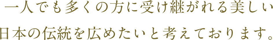 一人でも多くの方に受け継がれる美しい日本の伝統を広めたいと考えております